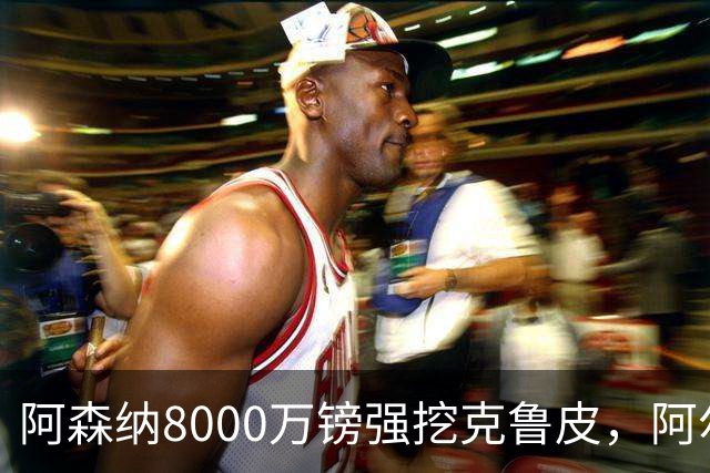 阿森纳8000万镑强挖克鲁皮，阿尔特塔冬窗补强锋线